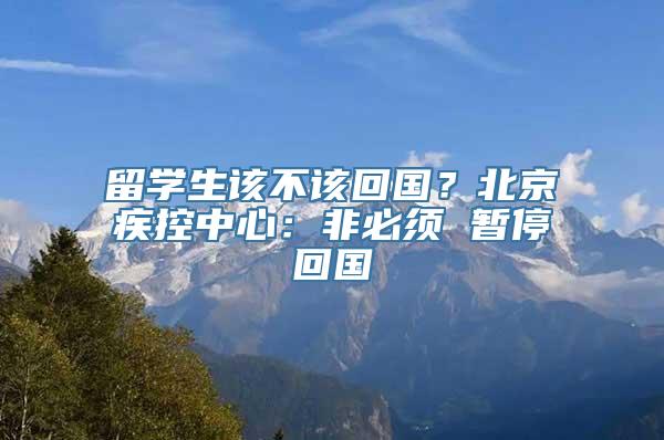 留学生该不该回国？北京疾控中心：非必须 暂停回国