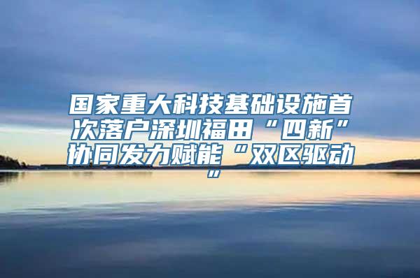 国家重大科技基础设施首次落户深圳福田“四新”协同发力赋能“双区驱动”