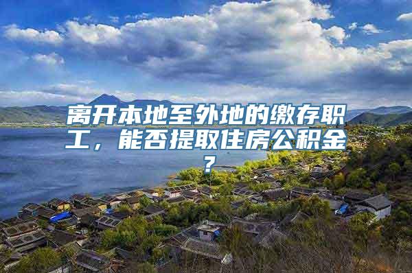 离开本地至外地的缴存职工，能否提取住房公积金？