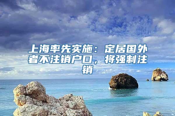 上海率先实施：定居国外者不注销户口，将强制注销