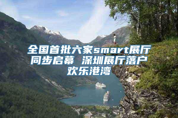 全国首批六家smart展厅同步启幕 深圳展厅落户欢乐港湾