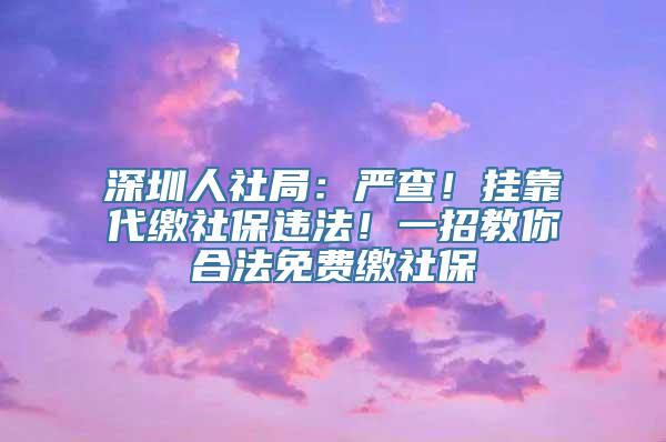 深圳人社局：严查！挂靠代缴社保违法！一招教你合法免费缴社保