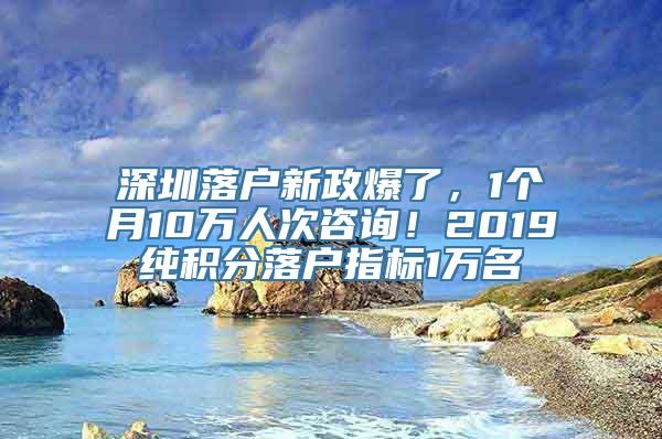 深圳落户新政爆了，1个月10万人次咨询！2019纯积分落户指标1万名