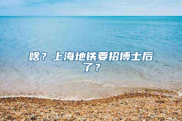 啥？上海地铁要招博士后了？