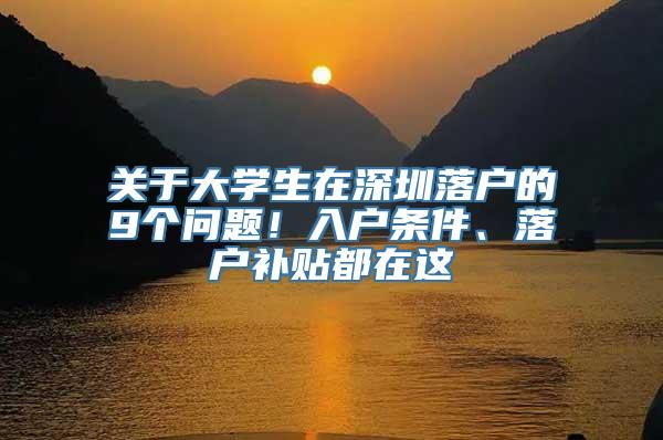 关于大学生在深圳落户的9个问题！入户条件、落户补贴都在这