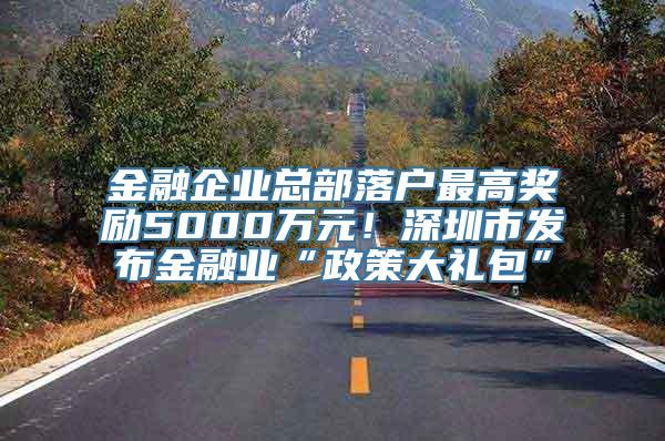 金融企业总部落户最高奖励5000万元！深圳市发布金融业“政策大礼包”