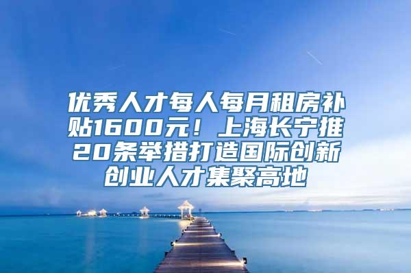 优秀人才每人每月租房补贴1600元！上海长宁推20条举措打造国际创新创业人才集聚高地