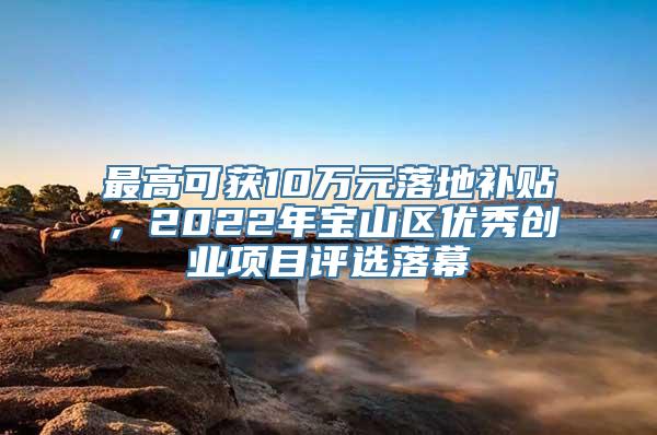 最高可获10万元落地补贴，2022年宝山区优秀创业项目评选落幕