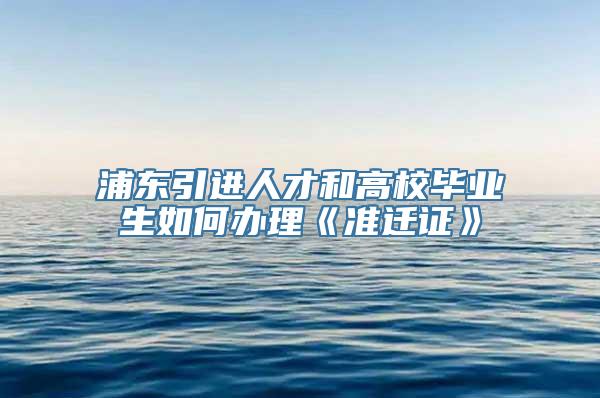 浦东引进人才和高校毕业生如何办理《准迁证》