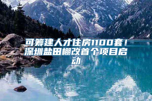 可筹建人才住房1100套！深圳盐田棚改首个项目启动