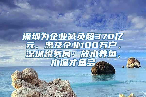 深圳为企业减负超370亿元、惠及企业100万户，深圳税务局：放水养鱼，水深才鱼多