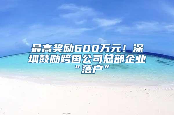 最高奖励600万元！深圳鼓励跨国公司总部企业“落户”