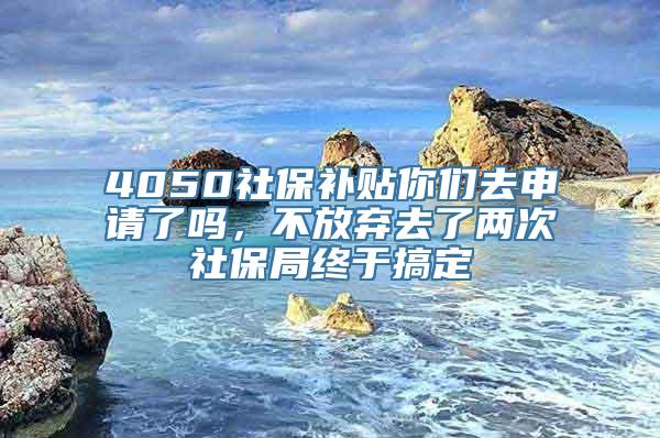 4050社保补贴你们去申请了吗，不放弃去了两次社保局终于搞定