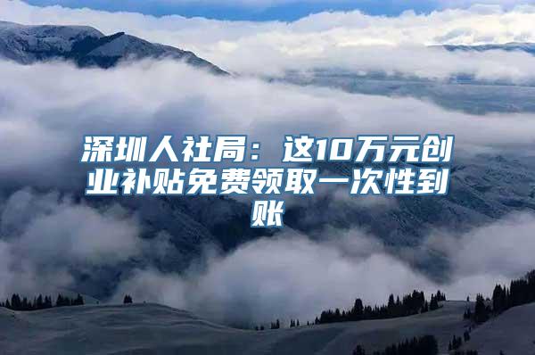 深圳人社局：这10万元创业补贴免费领取一次性到账