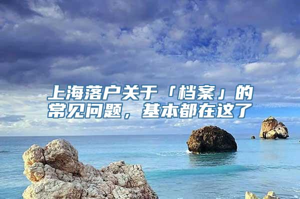 上海落户关于「档案」的常见问题，基本都在这了