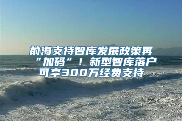 前海支持智库发展政策再“加码”！新型智库落户可享300万经费支持