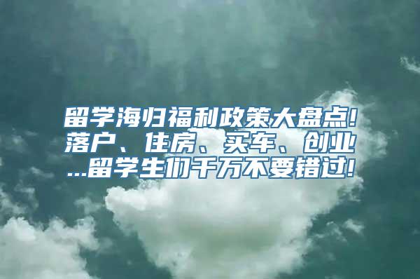 留学海归福利政策大盘点!落户、住房、买车、创业...留学生们千万不要错过!