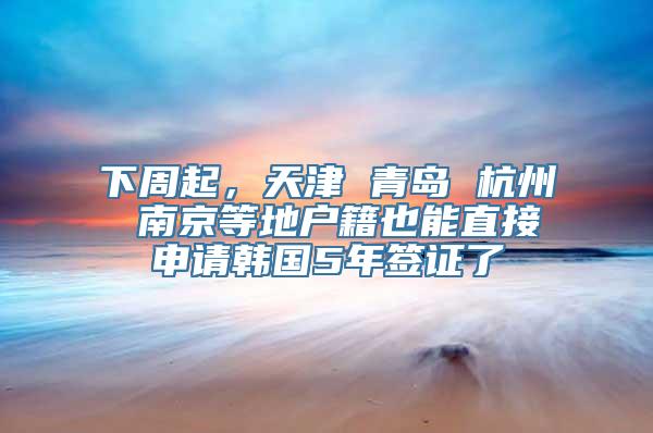 下周起，天津 青岛 杭州 南京等地户籍也能直接申请韩国5年签证了