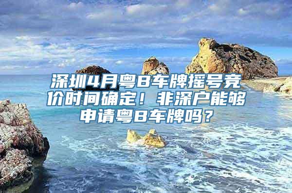 深圳4月粤B车牌摇号竞价时间确定！非深户能够申请粤B车牌吗？