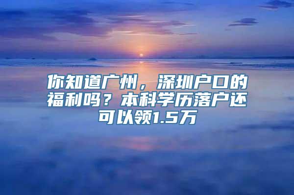 你知道广州，深圳户口的福利吗？本科学历落户还可以领1.5万