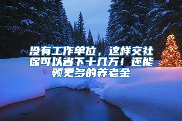 没有工作单位，这样交社保可以省下十几万！还能领更多的养老金