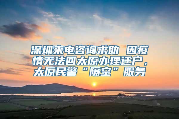 深圳来电咨询求助 因疫情无法回太原办理迁户，太原民警“隔空”服务