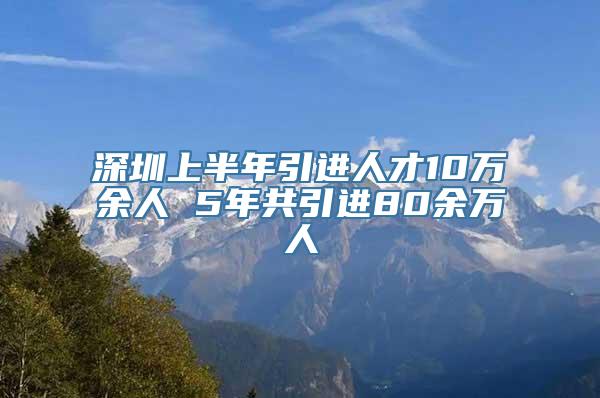 深圳上半年引进人才10万余人 5年共引进80余万人