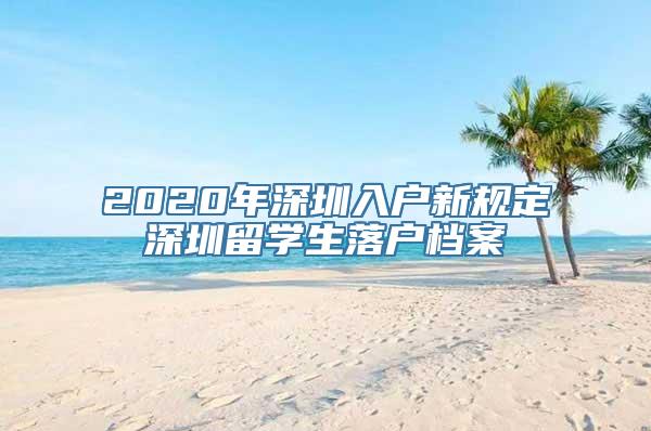 2020年深圳入户新规定深圳留学生落户档案