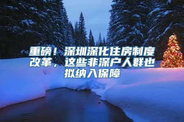 重磅！深圳深化住房制度改革，这些非深户人群也拟纳入保障