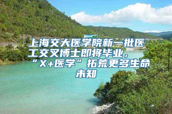 上海交大医学院新一批医工交叉博士即将毕业，“X+医学”拓荒更多生命未知