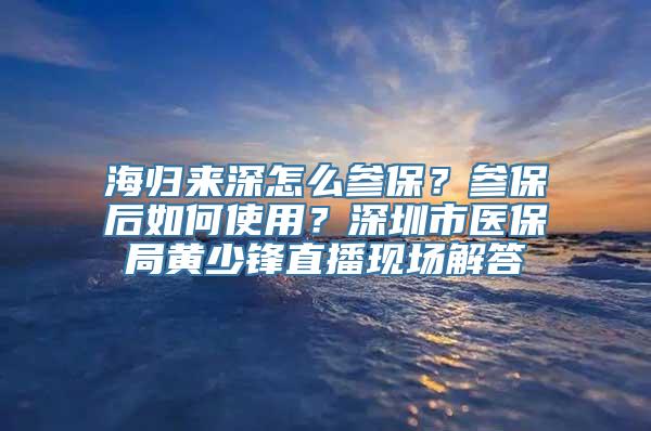 海归来深怎么参保？参保后如何使用？深圳市医保局黄少锋直播现场解答