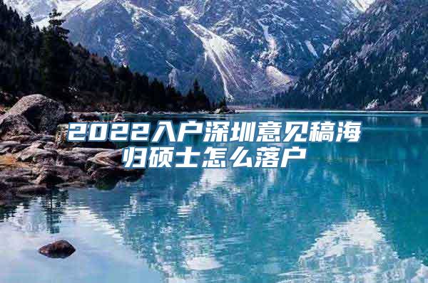 2022入户深圳意见稿海归硕士怎么落户