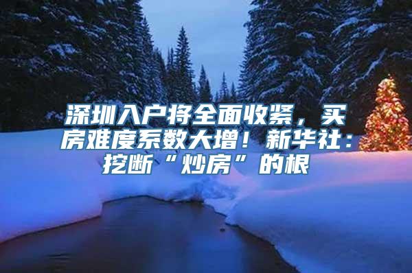 深圳入户将全面收紧，买房难度系数大增！新华社：挖断“炒房”的根