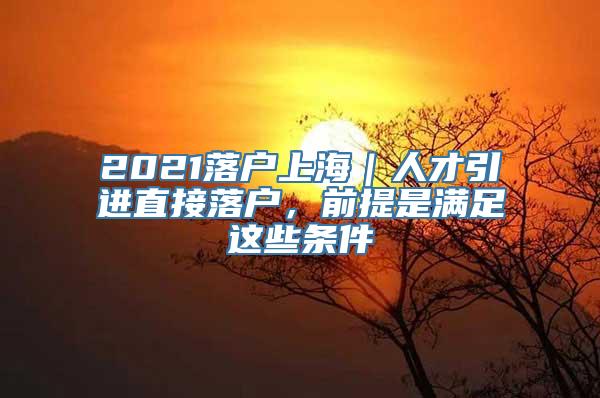 2021落户上海｜人才引进直接落户，前提是满足这些条件