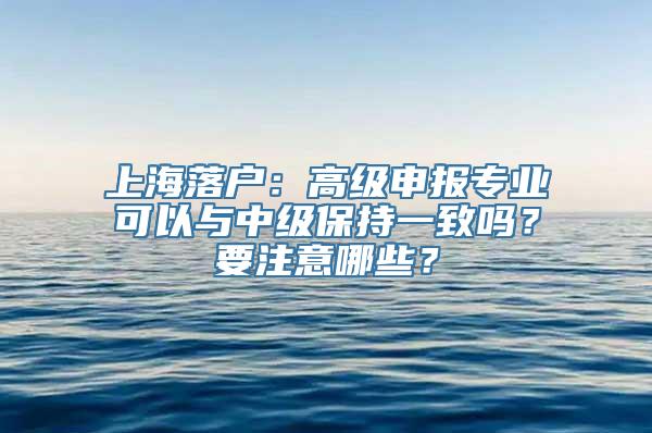 上海落户：高级申报专业可以与中级保持一致吗？要注意哪些？