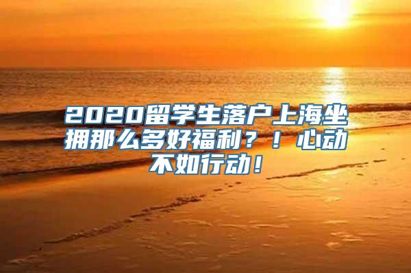 2020留学生落户上海坐拥那么多好福利？！心动不如行动！