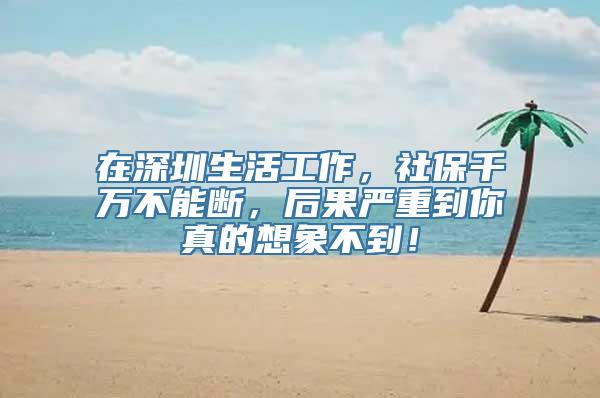 在深圳生活工作，社保千万不能断，后果严重到你真的想象不到！