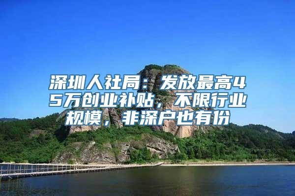 深圳人社局：发放最高45万创业补贴，不限行业规模，非深户也有份