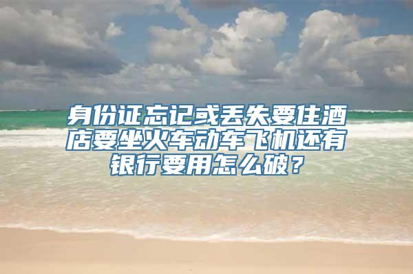 身份证忘记或丢失要住酒店要坐火车动车飞机还有银行要用怎么破？