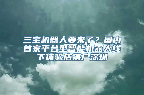 三宝机器人要来了？国内首家平台型智能机器人线下体验店落户深圳