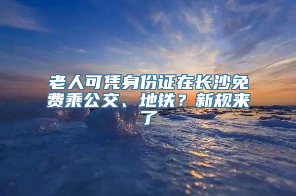 老人可凭身份证在长沙免费乘公交、地铁？新规来了