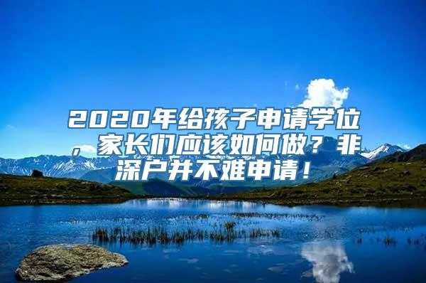 2020年给孩子申请学位，家长们应该如何做？非深户并不难申请！