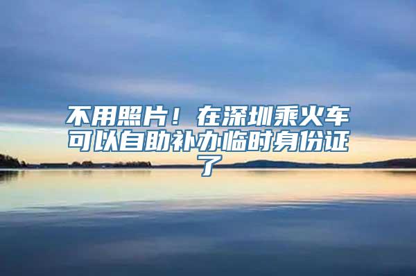 不用照片！在深圳乘火车可以自助补办临时身份证了