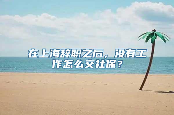 在上海辞职之后，没有工作怎么交社保？