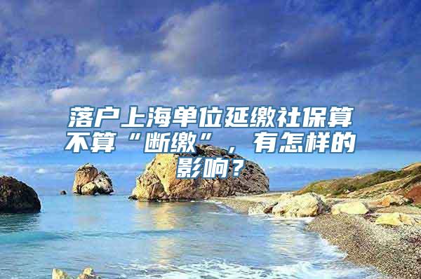 落户上海单位延缴社保算不算“断缴”，有怎样的影响？