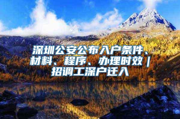 深圳公安公布入户条件、材料、程序、办理时效｜招调工深户迁入