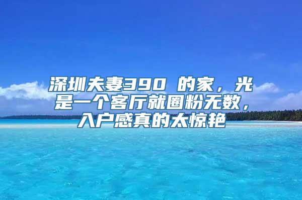 深圳夫妻390㎡的家，光是一个客厅就圈粉无数，入户感真的太惊艳