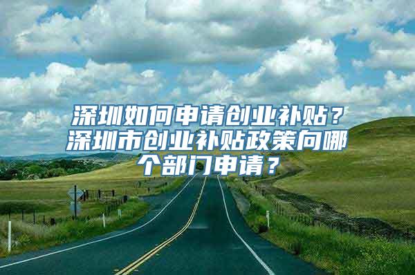 深圳如何申请创业补贴？深圳市创业补贴政策向哪个部门申请？