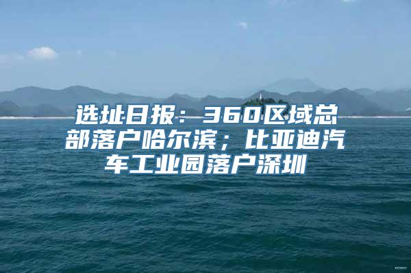 选址日报：360区域总部落户哈尔滨；比亚迪汽车工业园落户深圳