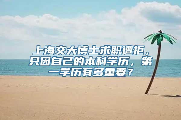 上海交大博士求职遭拒，只因自己的本科学历，第一学历有多重要？